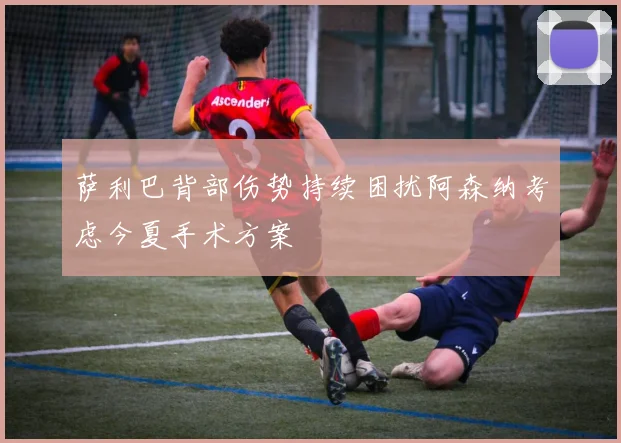 萨利巴背部伤势持续困扰阿森纳考虑今夏手术方案