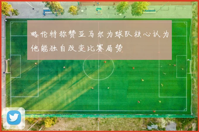 略伦特称赞亚马尔为球队核心认为他能独自改变比赛局势