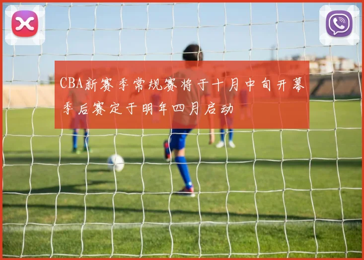 CBA新赛季常规赛将于十月中旬开幕季后赛定于明年四月启动