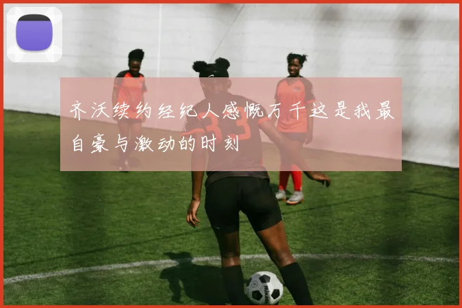 齐沃续约经纪人感慨万千这是我最自豪与激动的时刻