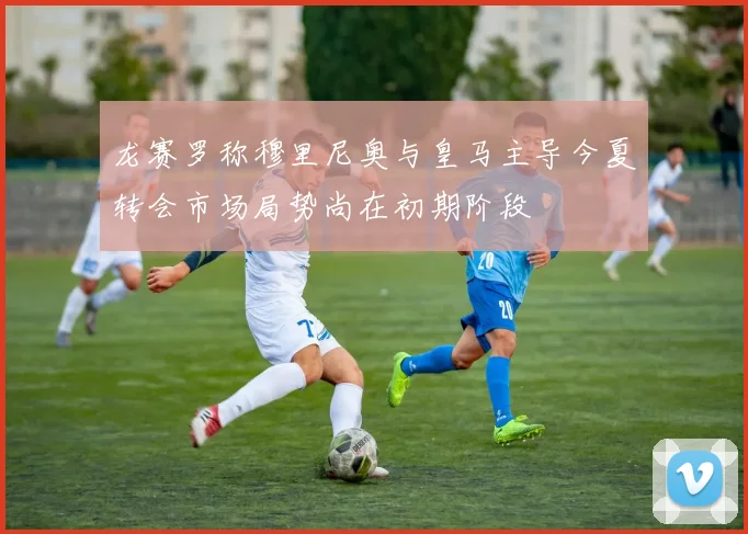 龙赛罗称穆里尼奥与皇马主导今夏转会市场局势尚在初期阶段