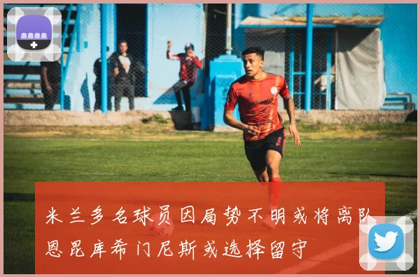 米兰多名球员因局势不明或将离队恩昆库希门尼斯或选择留守