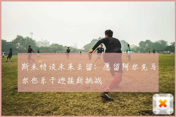 斯米特谈未来去留：愿留阿尔克马尔也乐于迎接新挑战