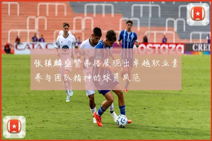 张镇麟盛赞弗格展现出卓越职业素养与团队精神的球员风范