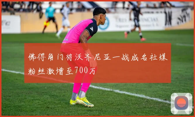佛得角门将沃齐尼亚一战成名社媒粉丝激增至700万