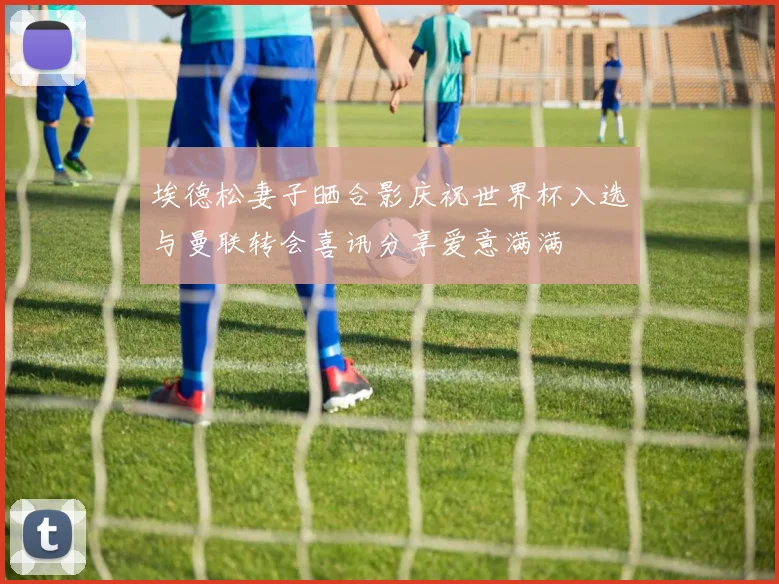 埃德松妻子晒合影庆祝世界杯入选与曼联转会喜讯分享爱意满满