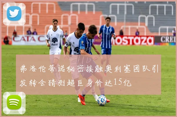弗洛伦蒂诺秘密接触奥利塞团队引发转会猜测超巨身价达15亿