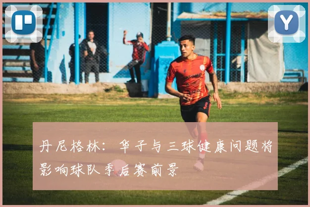 丹尼格林：华子与三球健康问题将影响球队季后赛前景