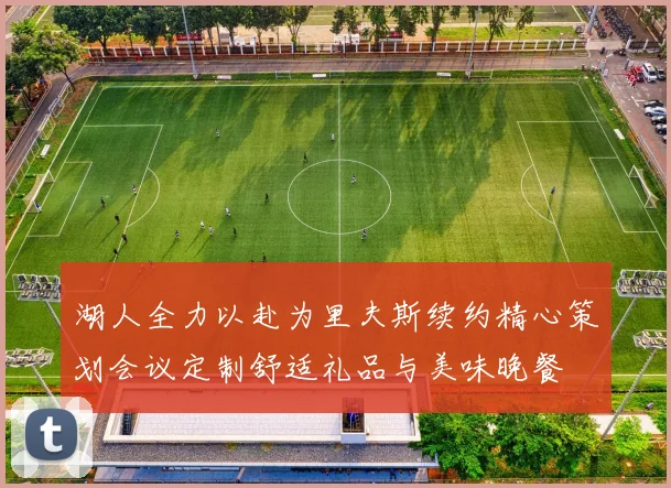 湖人全力以赴为里夫斯续约精心策划会议定制舒适礼品与美味晚餐