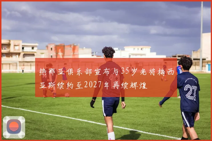 热那亚俱乐部宣布与35岁老将梅西亚斯续约至2027年再续辉煌