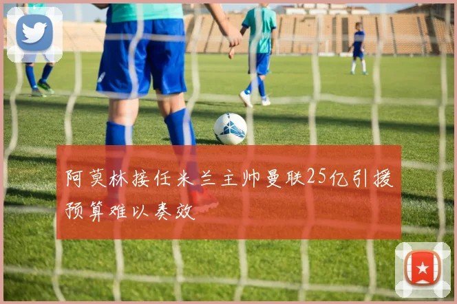 阿莫林接任米兰主帅曼联25亿引援预算难以奏效