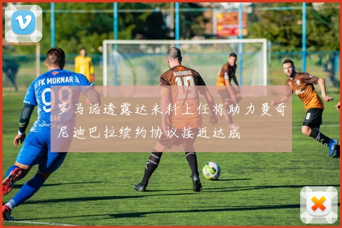 罗马诺透露达米科上任将助力曼奇尼迪巴拉续约协议接近达成