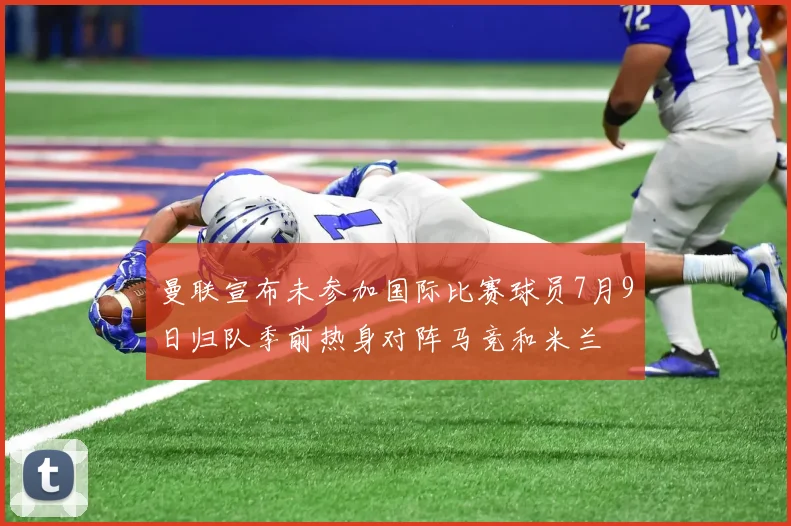 曼联宣布未参加国际比赛球员7月9日归队季前热身对阵马竞和米兰