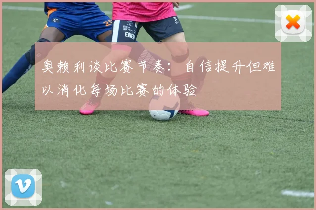奥赖利谈比赛节奏：自信提升但难以消化每场比赛的体验