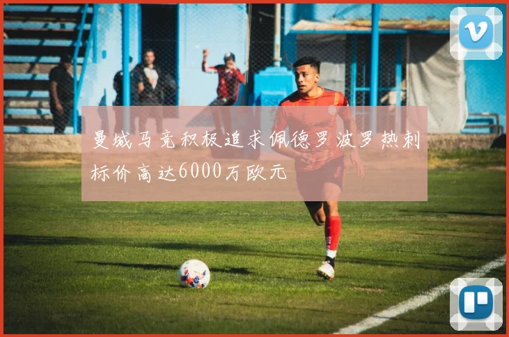 曼城马竞积极追求佩德罗波罗热刺标价高达6000万欧元