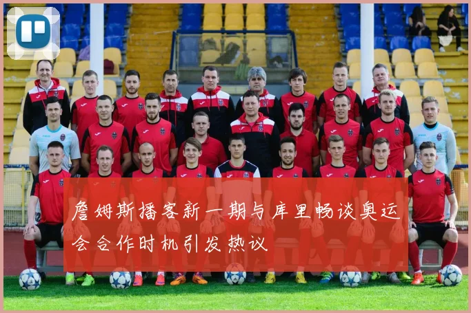 詹姆斯播客新一期与库里畅谈奥运会合作时机引发热议